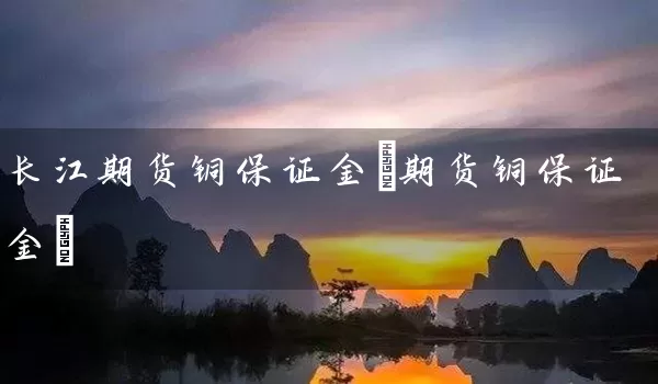 长江期货铜保证金(期货铜保证金)_https://www.tjbxgbcj.com_期货直播间_第1张