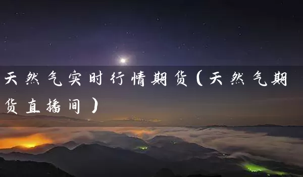 天然气实时行情期货（天然气期货直播间）_https://www.tjbxgbcj.com_期货直播间_第1张