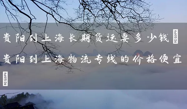 贵阳到上海长期货运要多少钱(贵阳到上海物流专线的价格便宜)_https://www.tjbxgbcj.com_原油期货_第1张