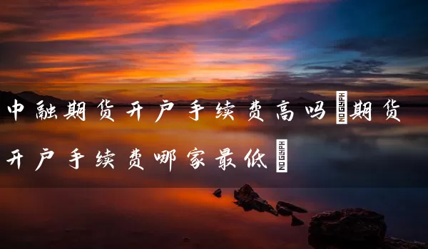 中融期货开户手续费高吗(期货开户手续费哪家最低)_https://www.tjbxgbcj.com_螺纹钢期货_第1张